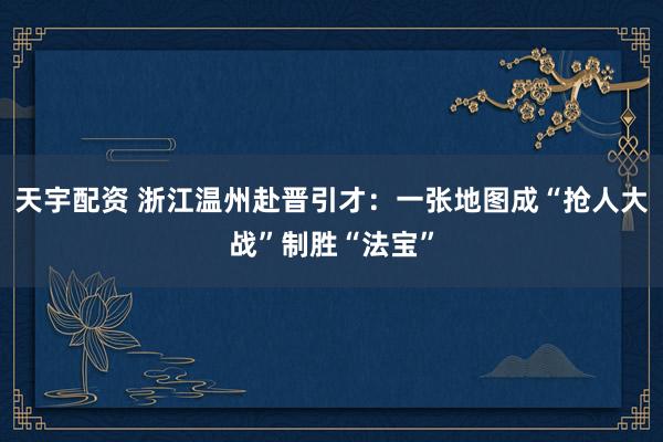 天宇配资 浙江温州赴晋引才：一张地图成“抢人大战”制胜“法宝”