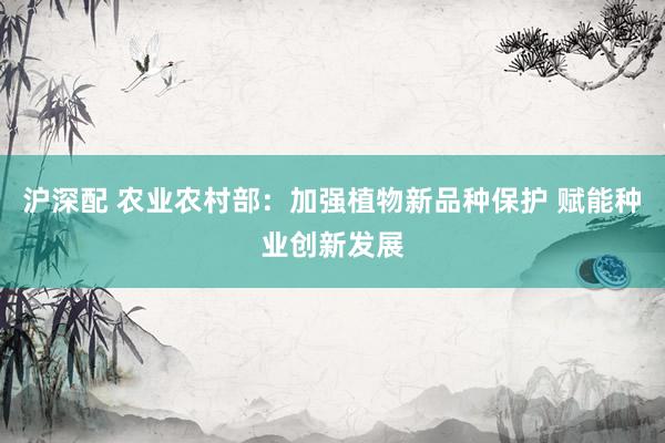沪深配 农业农村部：加强植物新品种保护 赋能种业创新发展