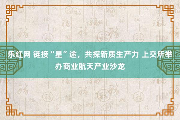 乐红网 链接“星”途，共探新质生产力 上交所举办商业航天产业沙龙
