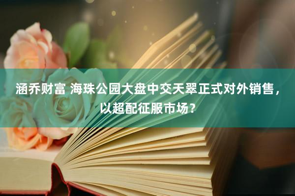 涵乔财富 海珠公园大盘中交天翠正式对外销售，以超配征服市场？
