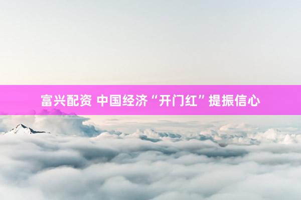 富兴配资 中国经济“开门红”提振信心