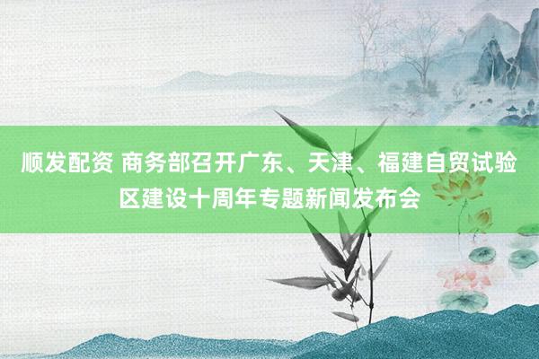 顺发配资 商务部召开广东、天津、福建自贸试验区建设十周年专题新闻发布会