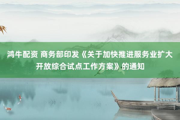 鸿牛配资 商务部印发《关于加快推进服务业扩大开放综合试点工作方案》的通知