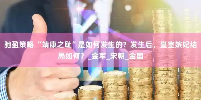 驰盈策略 “靖康之耻”是如何发生的？发生后，皇室嫔妃结局如何？_金军_宋朝_金国