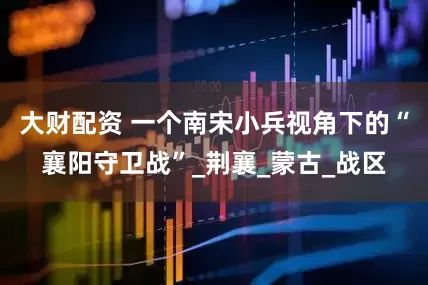 大财配资 一个南宋小兵视角下的“襄阳守卫战”_荆襄_蒙古_战区