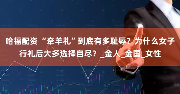 哈福配资 “牵羊礼”到底有多耻辱？为什么女子行礼后大多选择自尽？_金人_金国_女性