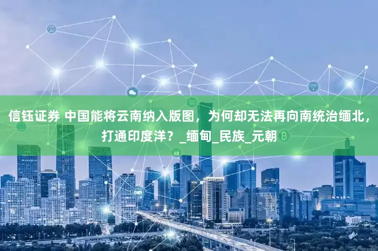信钰证券 中国能将云南纳入版图，为何却无法再向南统治缅北，打通印度洋？_缅甸_民族_元朝