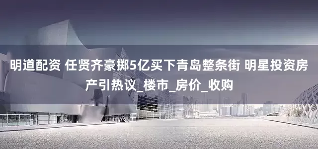 明道配资 任贤齐豪掷5亿买下青岛整条街 明星投资房产引热议_楼市_房价_收购