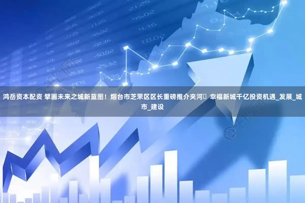 鸿岳资本配资 擘画未来之城新蓝图！烟台市芝罘区区长重磅推介夹河・幸福新城千亿投资机遇_发展_城市_建设