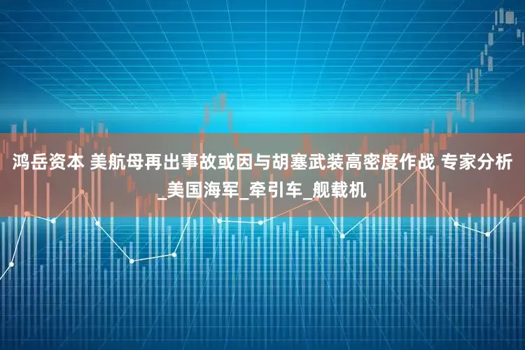 鸿岳资本 美航母再出事故或因与胡塞武装高密度作战 专家分析_美国海军_牵引车_舰载机