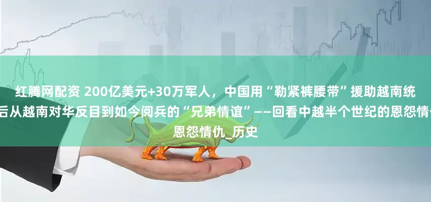 红腾网配资 200亿美元+30万军人，中国用“勒紧裤腰带”援助越南统一，而后从越南对华反目到如今阅兵的“兄弟情谊”——回看中越半个世纪的恩怨情仇_历史