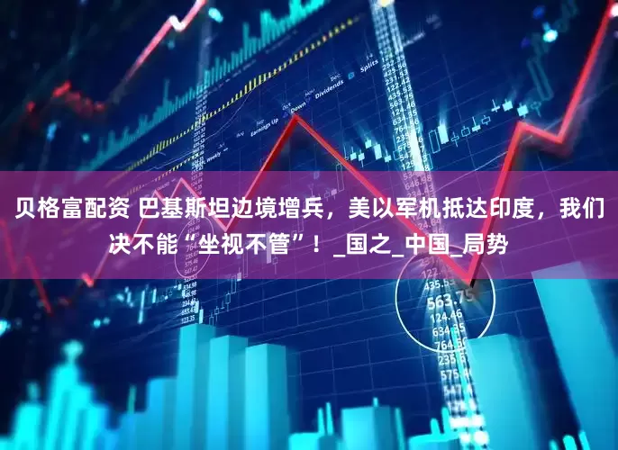 贝格富配资 巴基斯坦边境增兵，美以军机抵达印度，我们决不能“坐视不管”！_国之_中国_局势