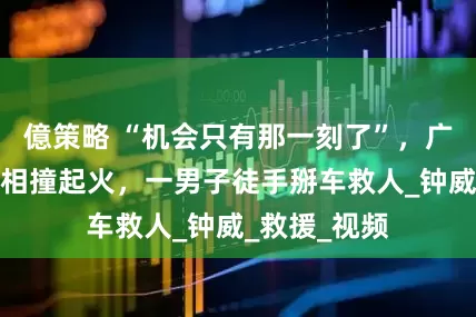 億策略 “机会只有那一刻了”，广东韶关两车相撞起火，一男子徒手掰车救人_钟威_救援_视频