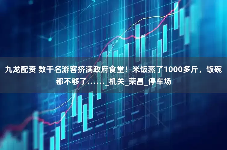 九龙配资 数千名游客挤满政府食堂！米饭蒸了1000多斤，饭碗都不够了……_机关_荣昌_停车场