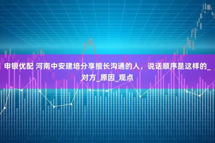 申银优配 河南中安建培分享擅长沟通的人，说话顺序是这样的_对方_原因_观点