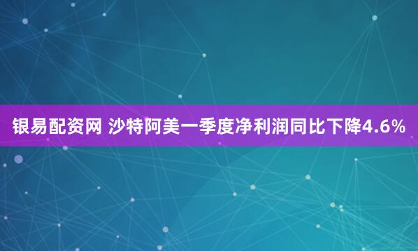 银易配资网 沙特阿美一季度净利润同比下降4.6%