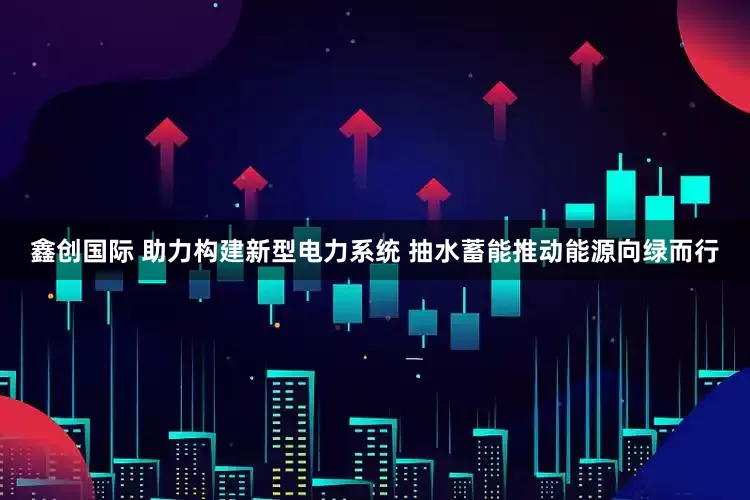 鑫创国际 助力构建新型电力系统 抽水蓄能推动能源向绿而行