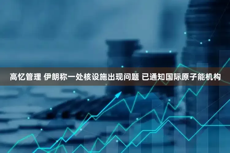 高忆管理 伊朗称一处核设施出现问题 已通知国际原子能机构