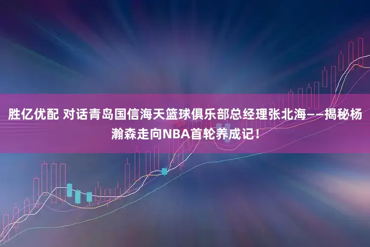胜亿优配 对话青岛国信海天篮球俱乐部总经理张北海——揭秘杨瀚森走向NBA首轮养成记！