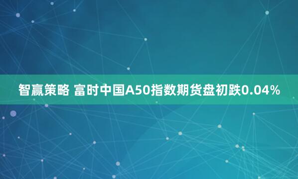 智赢策略 富时中国A50指数期货盘初跌0.04%