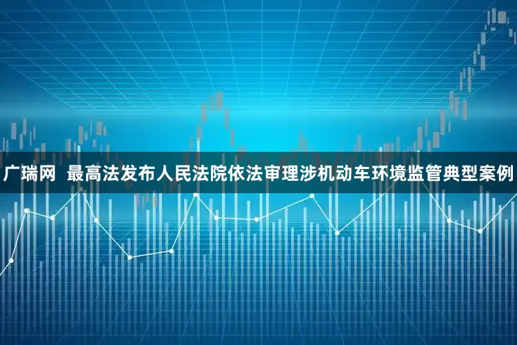 广瑞网  最高法发布人民法院依法审理涉机动车环境监管典型案例