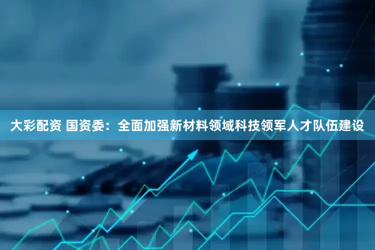 大彩配资 国资委：全面加强新材料领域科技领军人才队伍建设