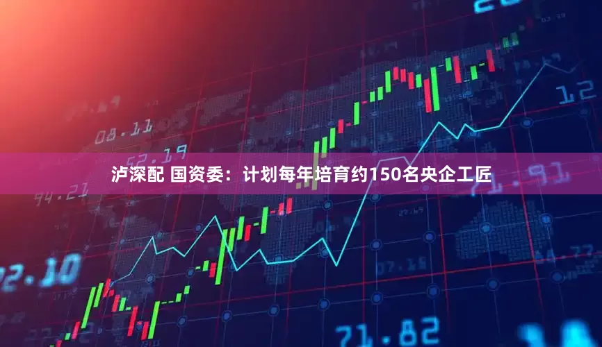 泸深配 国资委：计划每年培育约150名央企工匠