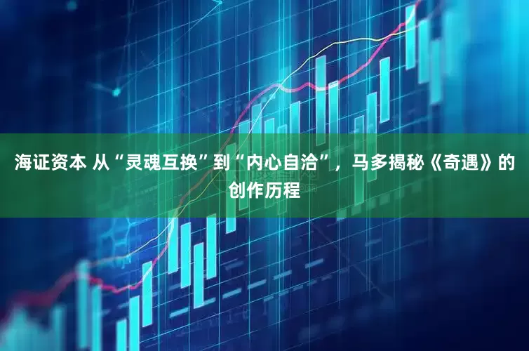 海证资本 从“灵魂互换”到“内心自洽”，马多揭秘《奇遇》的创作历程