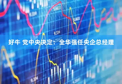 好牛 党中央决定：全华强任央企总经理