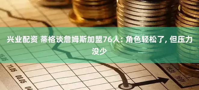 兴业配资 蒂格谈詹姆斯加盟76人: 角色轻松了, 但压力没少